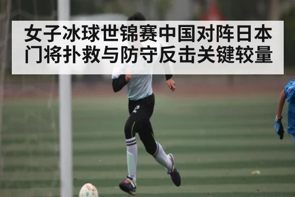 女子冰球世锦赛中国对阵日本门将扑救与防守反击关键较量