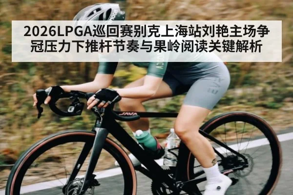 2026LPGA巡回赛别克上海站刘艳主场争冠压力下推杆节奏与果岭阅读关键解析