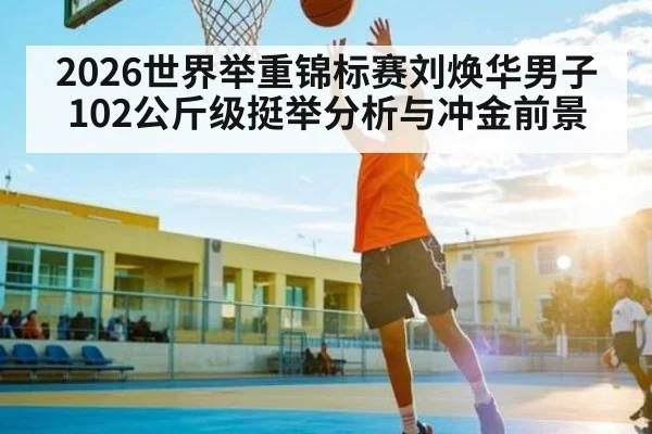 2026世界举重锦标赛刘焕华男子102公斤级挺举分析与冲金前景