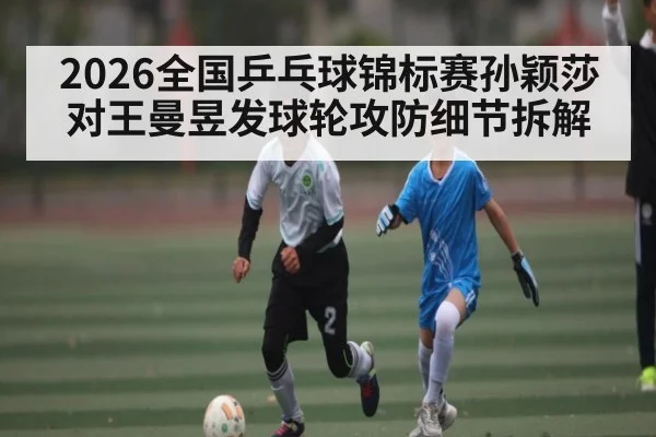 2026全国乒乓球锦标赛孙颖莎对王曼昱发球轮攻防细节拆解